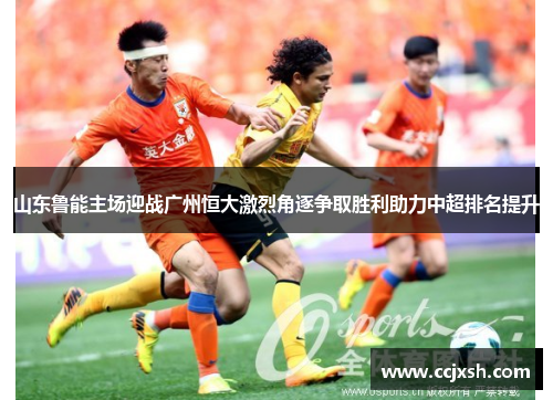 山东鲁能主场迎战广州恒大激烈角逐争取胜利助力中超排名提升